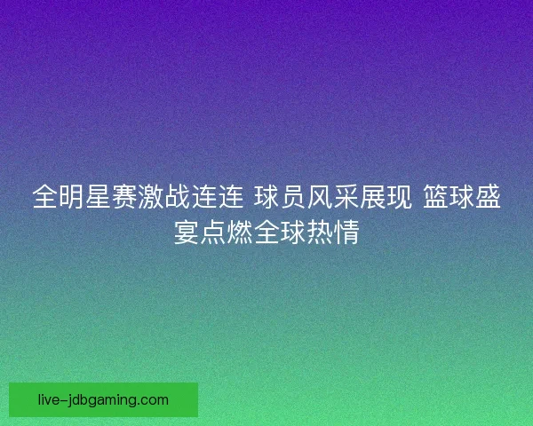 全明星赛激战连连 球员风采展现 篮球盛宴点燃全球热情