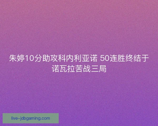 朱婷10分助攻科内利亚诺 50连胜终结于诺瓦拉苦战三局